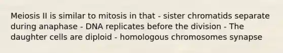 Meiosis II is similar to mitosis in that - sister chromatids separate during anaphase - DNA replicates before the division - The daughter cells are diploid - homologous chromosomes synapse