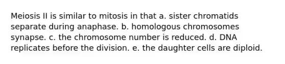 Meiosis II is similar to mitosis in that a. sister chromatids separate during anaphase. b. homologous chromosomes synapse. c. the chromosome number is reduced. d. DNA replicates before the division. e. the daughter cells are diploid.