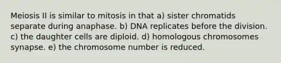 Meiosis II is similar to mitosis in that a) sister chromatids separate during anaphase. b) DNA replicates before the division. c) the daughter cells are diploid. d) homologous chromosomes synapse. e) the chromosome number is reduced.