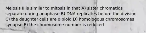 Meiosis II is similar to mitosis in that A) sister chromatids separate during anaphase B) DNA replicates before the division C) the daughter cells are diploid D) homologous chromosomes synapse E) the chromosome number is reduced