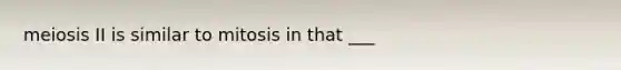 meiosis II is similar to mitosis in that ___