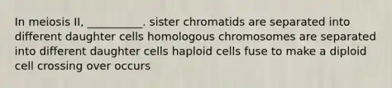 In meiosis II, __________. sister chromatids are separated into different daughter cells homologous chromosomes are separated into different daughter cells haploid cells fuse to make a diploid cell crossing over occurs