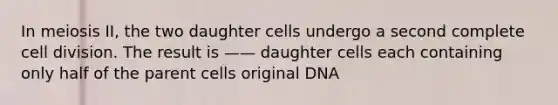 In meiosis II, the two daughter cells undergo a second complete cell division. The result is —— daughter cells each containing only half of the parent cells original DNA