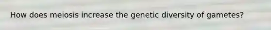 How does meiosis increase the genetic diversity of gametes?