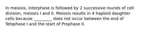 In meiosis, interphase is followed by 2 successive rounds of cell division, meiosis I and II. Meiosis results in 4 haploid daughter cells because _________ does not occur between the end of Telophase I and the start of Prophase II.