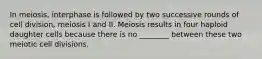 In meiosis, interphase is followed by two successive rounds of cell division, meiosis I and II. Meiosis results in four haploid daughter cells because there is no ________ between these two meiotic cell divisions.