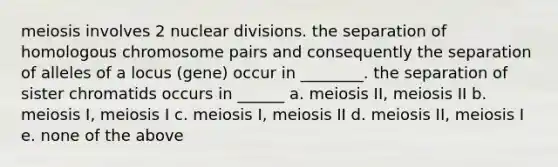 meiosis involves 2 nuclear divisions. the separation of homologous chromosome pairs and consequently the separation of alleles of a locus (gene) occur in ________. the separation of sister chromatids occurs in ______ a. meiosis II, meiosis II b. meiosis I, meiosis I c. meiosis I, meiosis II d. meiosis II, meiosis I e. none of the above