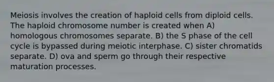 Meiosis involves the creation of haploid cells from diploid cells. The haploid chromosome number is created when A) homologous chromosomes separate. B) the S phase of the cell cycle is bypassed during meiotic interphase. C) sister chromatids separate. D) ova and sperm go through their respective maturation processes.