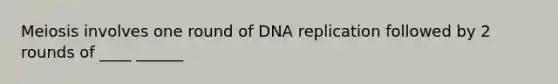 Meiosis involves one round of DNA replication followed by 2 rounds of ____ ______