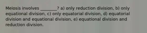 Meiosis involves ________? a) only reduction division, b) only equational division, c) only equatorial division, d) equatorial division and equational division, e) equational division and reduction division.