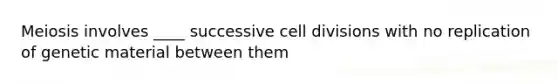 Meiosis involves ____ successive cell divisions with no replication of genetic material between them