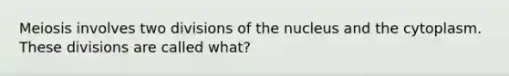 Meiosis involves two divisions of the nucleus and the cytoplasm. These divisions are called what?