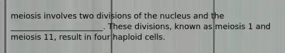 meiosis involves two divisions of the nucleus and the _______________________. These divisions, known as meiosis 1 and meiosis 11, result in four haploid cells.