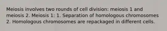 Meiosis involves two rounds of cell division: meiosis 1 and meiosis 2. Meiosis 1: 1. Separation of homologous chromosomes 2. Homologous chromosomes are repackaged in different cells.