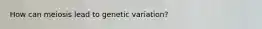 How can meiosis lead to genetic variation?