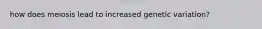 how does meiosis lead to increased genetic variation?