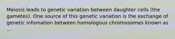 Meiosis leads to genetic variation between daughter cells (the gametes). One source of this genetic variation is the exchange of genetic infomation between homologous chromosomes known as ...