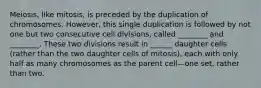 Meiosis, like mitosis, is preceded by the duplication of chromosomes. However, this single duplication is followed by not one but two consecutive cell divisions, called ________ and ________. These two divisions result in ______ daughter cells (rather than the two daughter cells of mitosis), each with only half as many chromosomes as the parent cell—one set, rather than two.