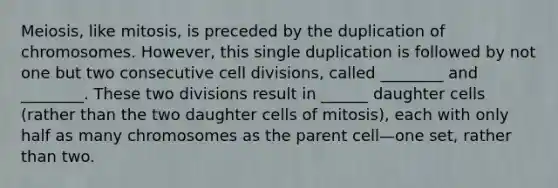 Meiosis, like mitosis, is preceded by the duplication of chromosomes. However, this single duplication is followed by not one but two consecutive cell divisions, called ________ and ________. These two divisions result in ______ daughter cells (rather than the two daughter cells of mitosis), each with only half as many chromosomes as the parent cell—one set, rather than two.