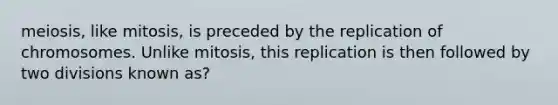 meiosis, like mitosis, is preceded by the replication of chromosomes. Unlike mitosis, this replication is then followed by two divisions known as?