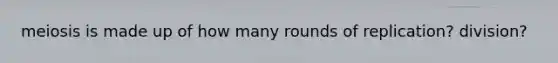 meiosis is made up of how many rounds of replication? division?