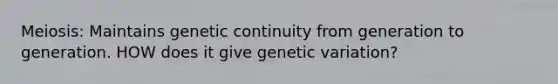 Meiosis: Maintains genetic continuity from generation to generation. HOW does it give genetic variation?