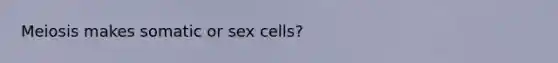 Meiosis makes somatic or sex cells?