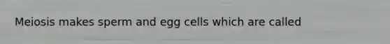 Meiosis makes sperm and egg cells which are called