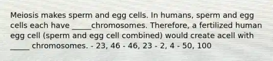 Meiosis makes sperm and egg cells. In humans, sperm and egg cells each have _____chromosomes. Therefore, a fertilized human egg cell (sperm and egg cell combined) would create acell with _____ chromosomes. - 23, 46 - 46, 23 - 2, 4 - 50, 100