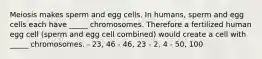 Meiosis makes sperm and egg cells. In humans, sperm and egg cells each have _____ chromosomes. Therefore a fertilized human egg cell (sperm and egg cell combined) would create a cell with _____ chromosomes. - 23, 46 - 46, 23 - 2, 4 - 50, 100