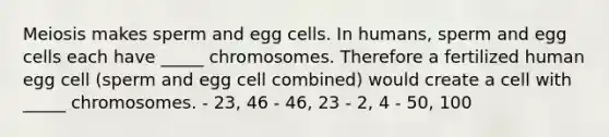 Meiosis makes sperm and egg cells. In humans, sperm and egg cells each have _____ chromosomes. Therefore a fertilized human egg cell (sperm and egg cell combined) would create a cell with _____ chromosomes. - 23, 46 - 46, 23 - 2, 4 - 50, 100