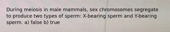 During meiosis in male mammals, sex chromosomes segregate to produce two types of sperm: X-bearing sperm and Y-bearing sperm. a) false b) true