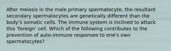 After meiosis in the male primary spermatocyte, the resultant secondary spermatocytes are genetically different than the body's somatic cells. The immune system is inclined to attack this 'foreign' cell. Which of the following contributes to the prevention of auto-immune responses to one's own spermatocytes?