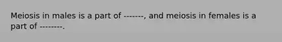 Meiosis in males is a part of -------, and meiosis in females is a part of --------.