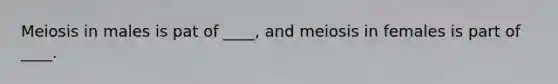 Meiosis in males is pat of ____, and meiosis in females is part of ____.