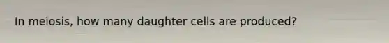 In meiosis, how many daughter cells are produced?