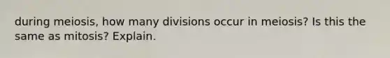 during meiosis, how many divisions occur in meiosis? Is this the same as mitosis? Explain.