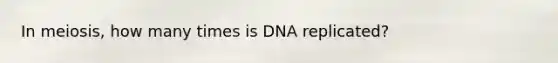 In meiosis, how many times is DNA replicated?