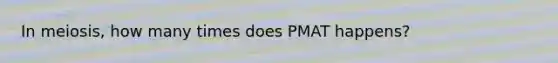 In meiosis, how many times does PMAT happens?