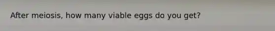 After meiosis, how many viable eggs do you get?