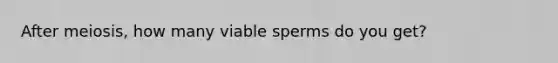 After meiosis, how many viable sperms do you get?