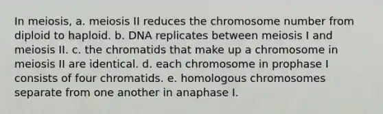 In meiosis, a. meiosis II reduces the chromosome number from diploid to haploid. b. DNA replicates between meiosis I and meiosis II. c. the chromatids that make up a chromosome in meiosis II are identical. d. each chromosome in prophase I consists of four chromatids. e. homologous chromosomes separate from one another in anaphase I.