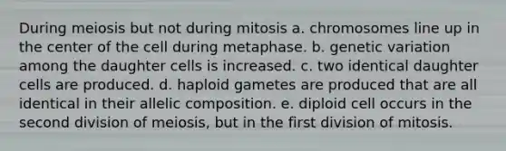 During meiosis but not during mitosis a. chromosomes line up in the center of the cell during metaphase. b. genetic variation among the daughter cells is increased. c. two identical daughter cells are produced. d. haploid gametes are produced that are all identical in their allelic composition. e. diploid cell occurs in the second division of meiosis, but in the first division of mitosis.