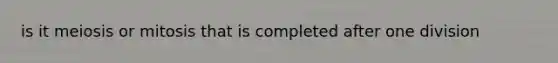 is it meiosis or mitosis that is completed after one division