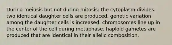 During meiosis but not during mitosis: the cytoplasm divides. two identical daughter cells are produced. genetic variation among the daughter cells is increased. chromosomes line up in the center of the cell during metaphase. haploid gametes are produced that are identical in their allelic composition.