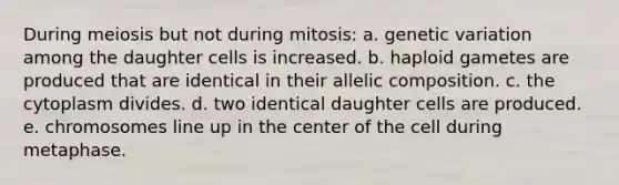 During meiosis but not during mitosis: a. genetic variation among the daughter cells is increased. b. haploid gametes are produced that are identical in their allelic composition. c. the cytoplasm divides. d. two identical daughter cells are produced. e. chromosomes line up in the center of the cell during metaphase.