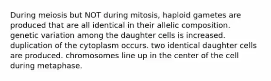 During meiosis but NOT during mitosis, haploid gametes are produced that are all identical in their allelic composition. genetic variation among the daughter cells is increased. duplication of the cytoplasm occurs. two identical daughter cells are produced. chromosomes line up in the center of the cell during metaphase.