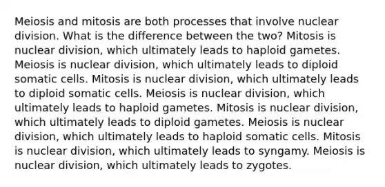 Meiosis and mitosis are both processes that involve nuclear division. What is the difference between the two? Mitosis is nuclear division, which ultimately leads to haploid gametes. Meiosis is nuclear division, which ultimately leads to diploid somatic cells. Mitosis is nuclear division, which ultimately leads to diploid somatic cells. Meiosis is nuclear division, which ultimately leads to haploid gametes. Mitosis is nuclear division, which ultimately leads to diploid gametes. Meiosis is nuclear division, which ultimately leads to haploid somatic cells. Mitosis is nuclear division, which ultimately leads to syngamy. Meiosis is nuclear division, which ultimately leads to zygotes.