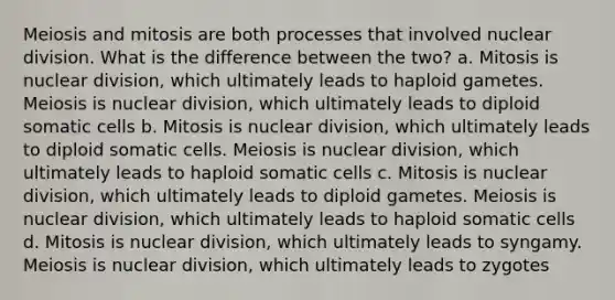 Meiosis and mitosis are both processes that involved nuclear division. What is the difference between the two? a. Mitosis is nuclear division, which ultimately leads to haploid gametes. Meiosis is nuclear division, which ultimately leads to diploid somatic cells b. Mitosis is nuclear division, which ultimately leads to diploid somatic cells. Meiosis is nuclear division, which ultimately leads to haploid somatic cells c. Mitosis is nuclear division, which ultimately leads to diploid gametes. Meiosis is nuclear division, which ultimately leads to haploid somatic cells d. Mitosis is nuclear division, which ultimately leads to syngamy. Meiosis is nuclear division, which ultimately leads to zygotes