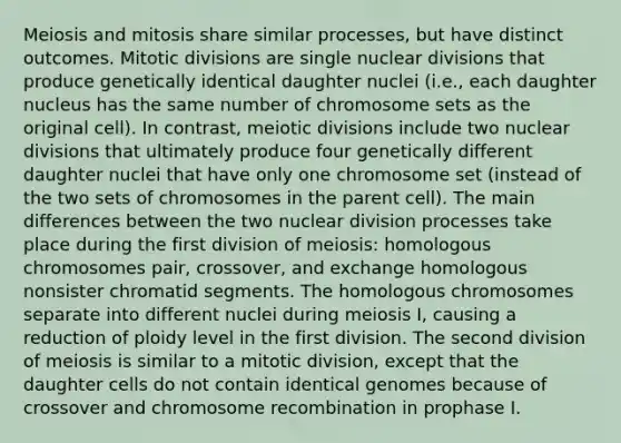 Meiosis and mitosis share similar processes, but have distinct outcomes. Mitotic divisions are single nuclear divisions that produce genetically identical daughter nuclei (i.e., each daughter nucleus has the same number of chromosome sets as the original cell). In contrast, meiotic divisions include two nuclear divisions that ultimately produce four genetically different daughter nuclei that have only one chromosome set (instead of the two sets of chromosomes in the parent cell). The main differences between the two nuclear division processes take place during the first division of meiosis: homologous chromosomes pair, crossover, and exchange homologous nonsister chromatid segments. The homologous chromosomes separate into different nuclei during meiosis I, causing a reduction of ploidy level in the first division. The second division of meiosis is similar to a mitotic division, except that the daughter cells do not contain identical genomes because of crossover and chromosome recombination in prophase I.